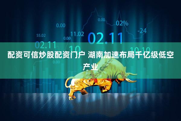 配资可信炒股配资门户 湖南加速布局千亿级低空产业