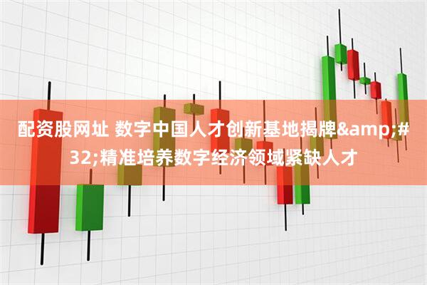配资股网址 数字中国人才创新基地揭牌&#32;精准培养数字经济领域紧缺人才
