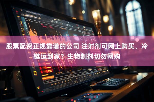 股票配资正规靠谱的公司 注射剂可网上购买、冷链运到家？生物制剂切勿网购