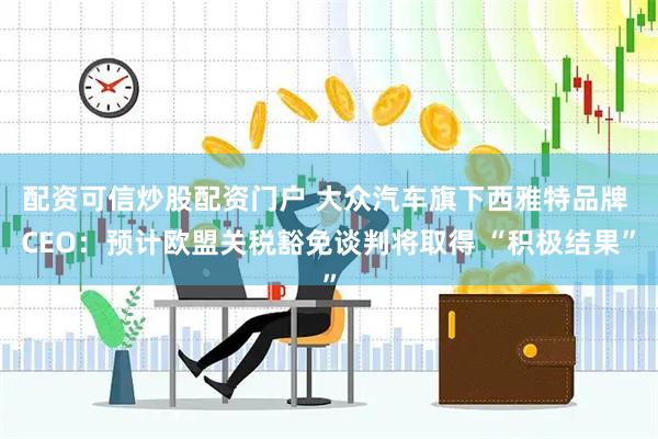 配资可信炒股配资门户 大众汽车旗下西雅特品牌 CEO：预计欧盟关税豁免谈判将取得 “积极结果”